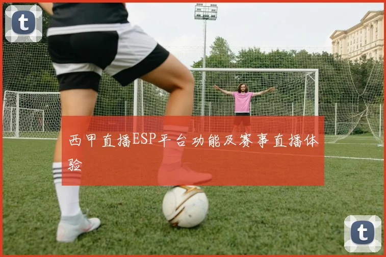 西甲直播ESP平台功能及赛事直播体验