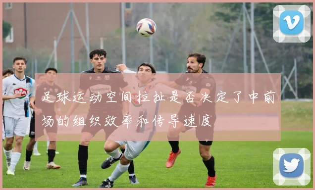 足球运动空间拉扯是否决定了中前场的组织效率和传导速度