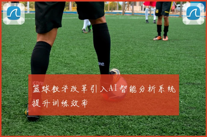 篮球教学改革引入AI智能分析系统提升训练效率