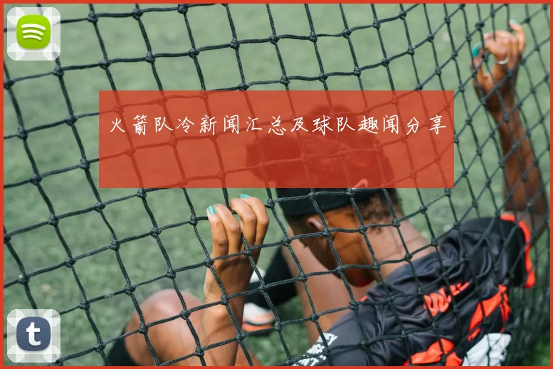 火箭队冷新闻汇总及球队趣闻分享